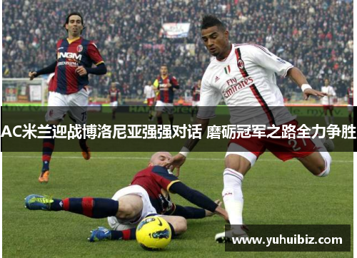 AC米兰迎战博洛尼亚强强对话 磨砺冠军之路全力争胜