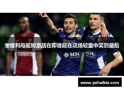 奎维利与尼姆激战在即谁能在这场较量中笑到最后