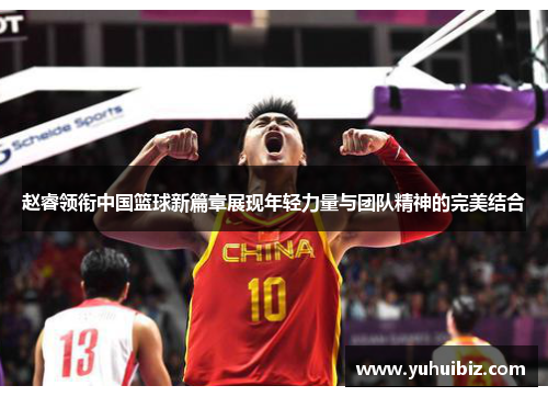 赵睿领衔中国篮球新篇章展现年轻力量与团队精神的完美结合
