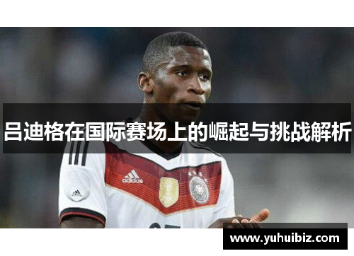 吕迪格在国际赛场上的崛起与挑战解析
