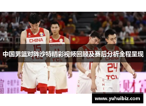 中国男篮对阵沙特精彩视频回顾及赛后分析全程呈现